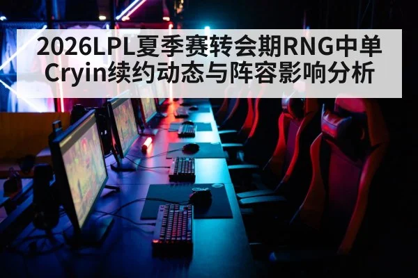 2026LPL夏季赛转会期RNG中单Cryin续约动态与阵容影响分析